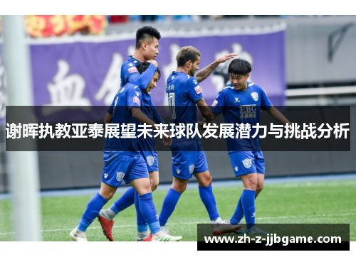 谢晖执教亚泰展望未来球队发展潜力与挑战分析 谢晖执教亚泰展望未来球队发展潜力与挑战分析