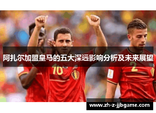 阿扎尔加盟皇马的五大深远影响分析及未来展望 阿扎尔加盟皇马的五大深远影响分析及未来展望