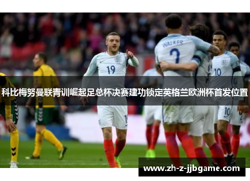 科比梅努曼联青训崛起足总杯决赛建功锁定英格兰欧洲杯首发位置